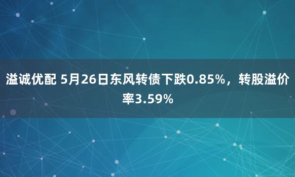 溢诚优配 5月26日东风转债下跌0.85%，转股溢价率3.59%