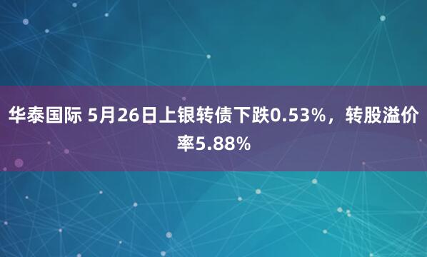 华泰国际 5月26日上银转债下跌0.53%，转股溢价率5.88%