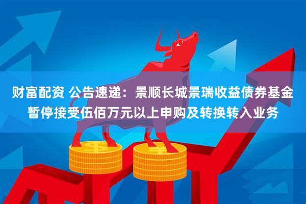 财富配资 公告速递：景顺长城景瑞收益债券基金暂停接受伍佰万元以上申购及转换转入业务