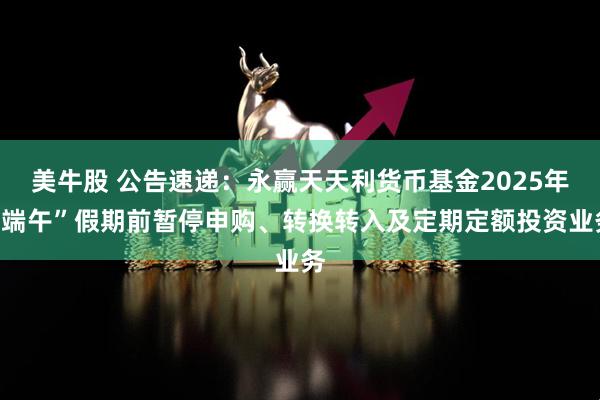 美牛股 公告速递：永赢天天利货币基金2025年“端午”假期前暂停申购、转换转入及定期定额投资业务