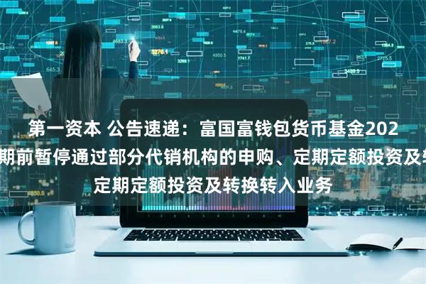 第一资本 公告速递：富国富钱包货币基金2025年端午节假期前暂停通过部分代销机构的申购、定期定额投资及转换转入业务