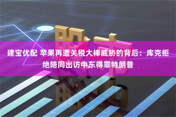 建宝优配 苹果再遭关税大棒威胁的背后：库克拒绝陪同出访中东得罪特朗普