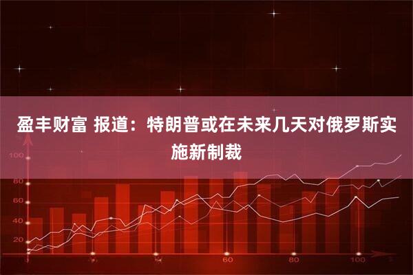 盈丰财富 报道：特朗普或在未来几天对俄罗斯实施新制裁