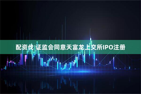 配资伐 证监会同意天富龙上交所IPO注册