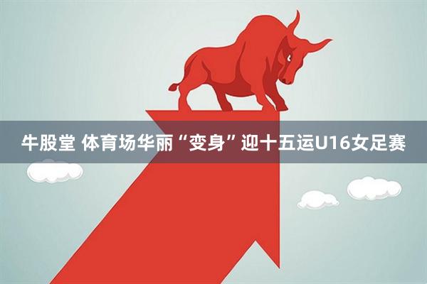 牛股堂 体育场华丽“变身”迎十五运U16女足赛