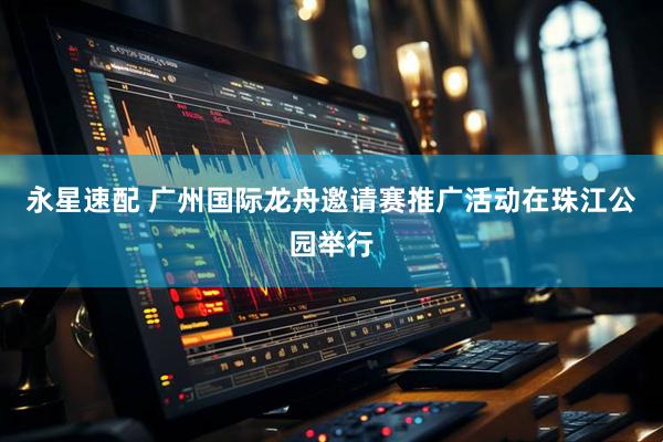 永星速配 广州国际龙舟邀请赛推广活动在珠江公园举行