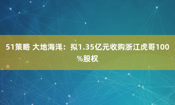51策略 大地海洋：拟1.35亿元收购浙江虎哥100%股权