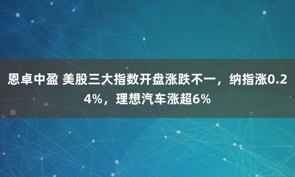 恩卓中盈 美股三大指数开盘涨跌不一，纳指涨0.24%，理想汽车涨超6%