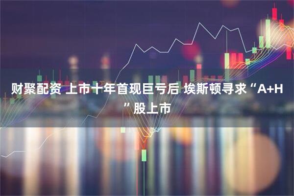 财聚配资 上市十年首现巨亏后 埃斯顿寻求“A+H”股上市