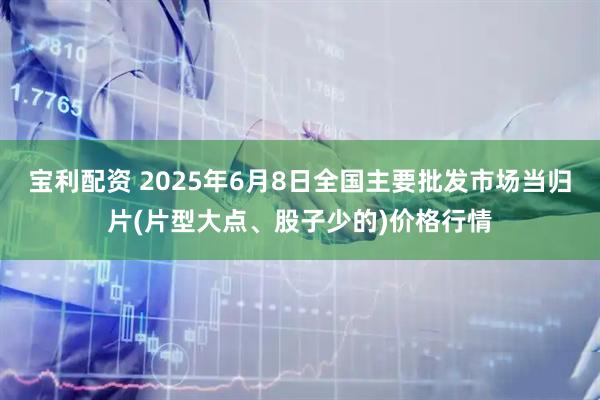 宝利配资 2025年6月8日全国主要批发市场当归片(片型大点、股子少的)价格行情
