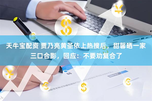 天牛宝配资 贾乃亮黄圣依上热搜后，甜馨晒一家三口合影，回应：不要劝复合了