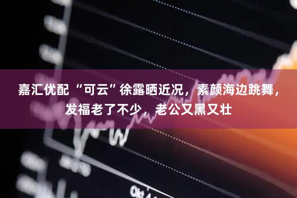 嘉汇优配 “可云”徐露晒近况，素颜海边跳舞，发福老了不少，老公又黑又壮
