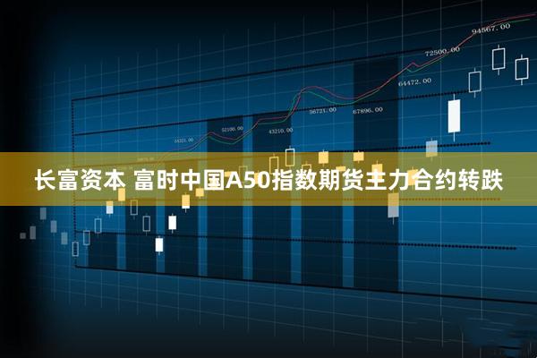 长富资本 富时中国A50指数期货主力合约转跌