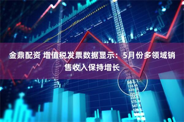 金鼎配资 增值税发票数据显示：5月份多领域销售收入保持增长