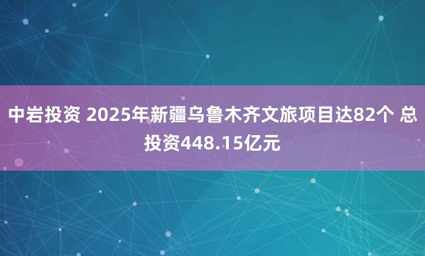 中岩投资 2025年新疆乌鲁木齐文旅项目达82个 总投资448.15亿元