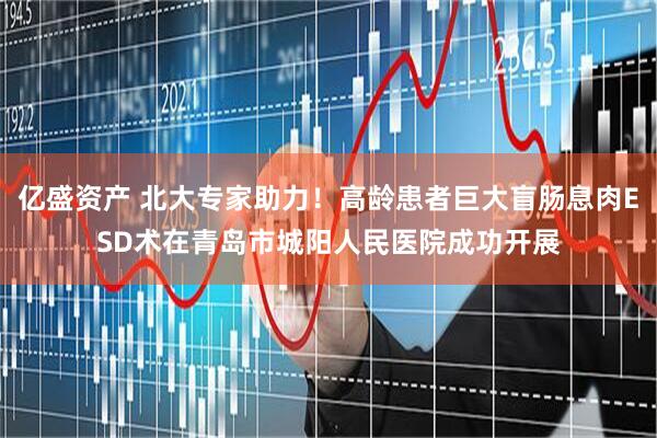 亿盛资产 北大专家助力！高龄患者巨大盲肠息肉ESD术在青岛市城阳人民医院成功开展