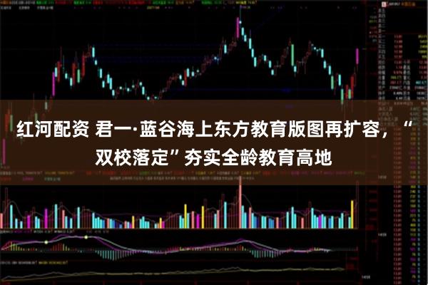 红河配资 君一·蓝谷海上东方教育版图再扩容，“双校落定”夯实全龄教育高地