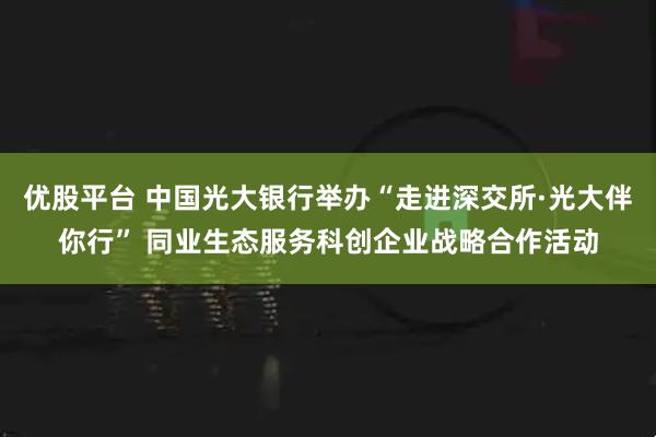 优股平台 中国光大银行举办“走进深交所·光大伴你行” 同业生态服务科创企业战略合作活动
