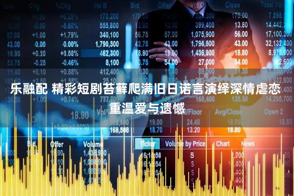 乐融配 精彩短剧苔藓爬满旧日诺言演绎深情虐恋 重温爱与遗憾