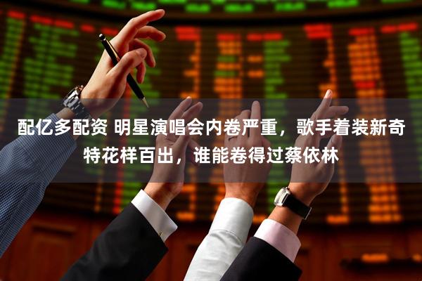 配亿多配资 明星演唱会内卷严重，歌手着装新奇特花样百出，谁能卷得过蔡依林
