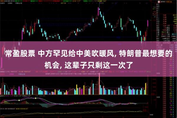 常盈股票 中方罕见给中美吹暖风, 特朗普最想要的机会, 这辈子只剩这一次了