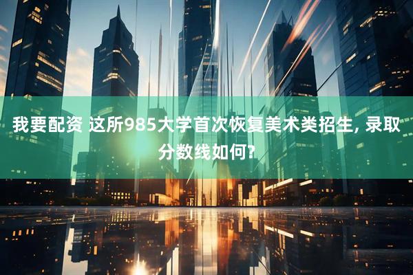 我要配资 这所985大学首次恢复美术类招生, 录取分数线如何?