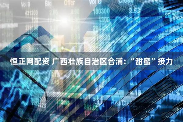 恒正网配资 广西壮族自治区合浦: “甜蜜”接力