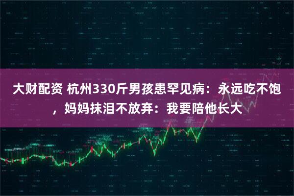 大财配资 杭州330斤男孩患罕见病：永远吃不饱，妈妈抹泪不放弃：我要陪他长大
