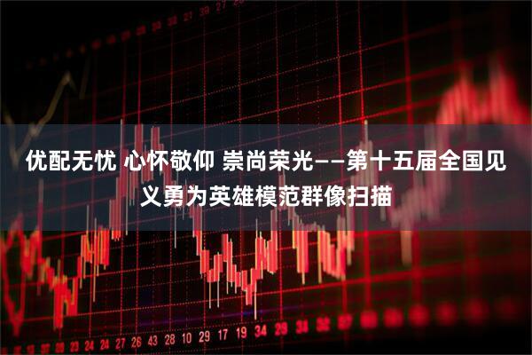 优配无忧 心怀敬仰 崇尚荣光——第十五届全国见义勇为英雄模范群像扫描