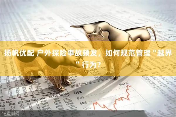 扬帆优配 户外探险事故频发，如何规范管理“越界”行为？