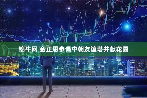 锦牛网 金正恩参谒中朝友谊塔并献花圈