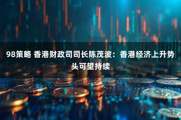 98策略 香港财政司司长陈茂波：香港经济上升势头可望持续