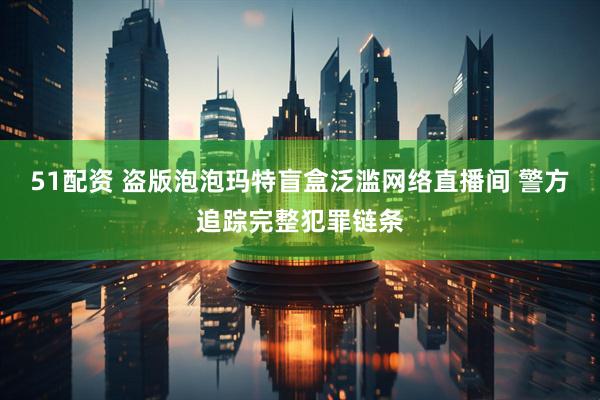 51配资 盗版泡泡玛特盲盒泛滥网络直播间 警方追踪完整犯罪链条