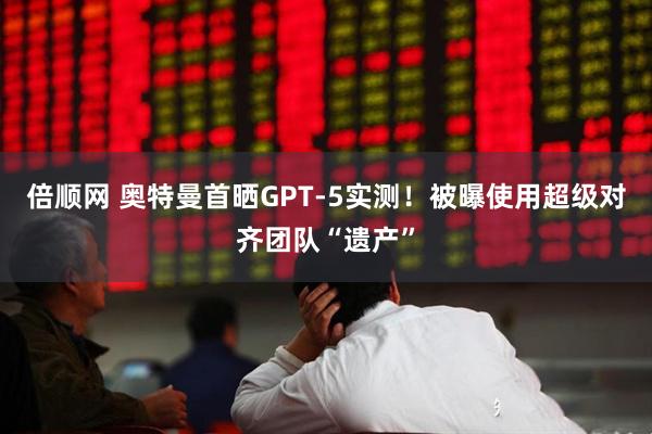 倍顺网 奥特曼首晒GPT-5实测！被曝使用超级对齐团队“遗产”