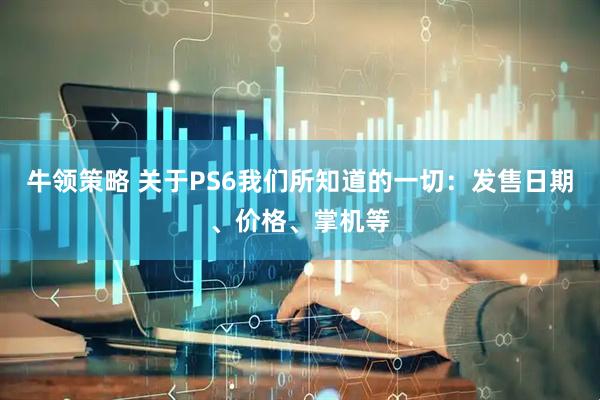 牛领策略 关于PS6我们所知道的一切：发售日期、价格、掌机等