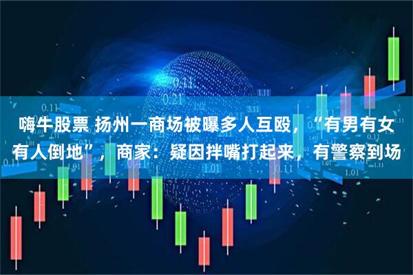 嗨牛股票 扬州一商场被曝多人互殴，“有男有女有人倒地”，商家：疑因拌嘴打起来，有警察到场