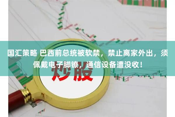 国汇策略 巴西前总统被软禁，禁止离家外出，须佩戴电子脚镣，通信设备遭没收！