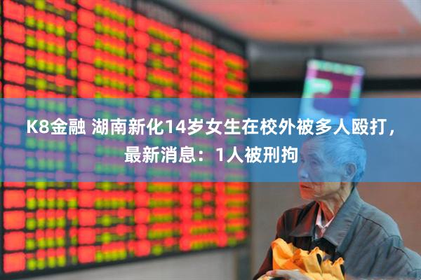 K8金融 湖南新化14岁女生在校外被多人殴打，最新消息：1人被刑拘
