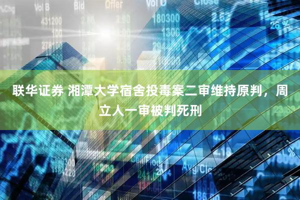 联华证券 湘潭大学宿舍投毒案二审维持原判，周立人一审被判死刑