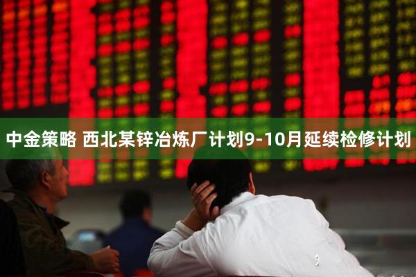 中金策略 西北某锌冶炼厂计划9-10月延续检修计划