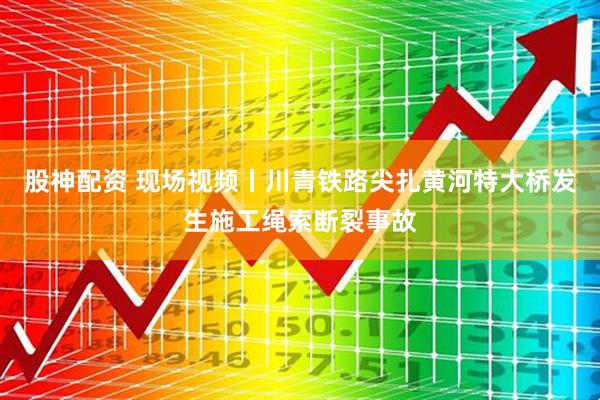 股神配资 现场视频丨川青铁路尖扎黄河特大桥发生施工绳索断裂事故