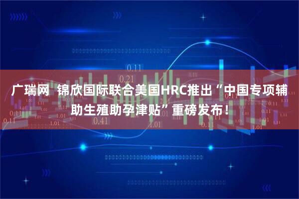 广瑞网  锦欣国际联合美国HRC推出“中国专项辅助生殖助孕津贴”重磅发布！
