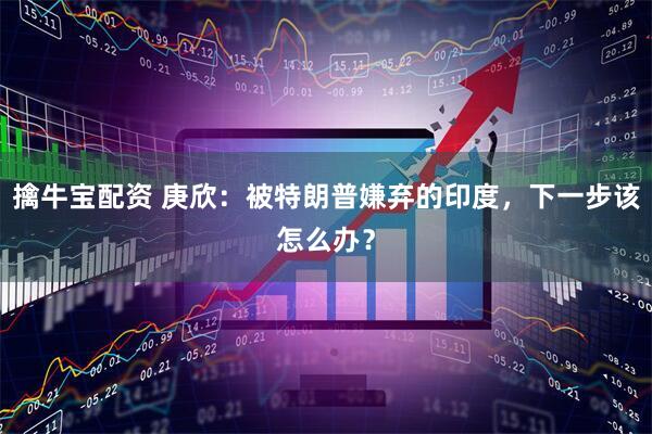 擒牛宝配资 庚欣：被特朗普嫌弃的印度，下一步该怎么办？