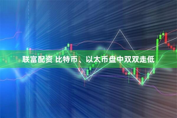 联富配资 比特币、以太币盘中双双走低