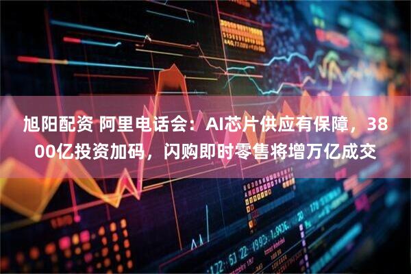旭阳配资 阿里电话会：AI芯片供应有保障，3800亿投资加码，闪购即时零售将增万亿成交