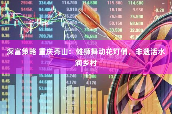 深富策略 重庆秀山：傩狮舞动花灯俏，非遗活水润乡村