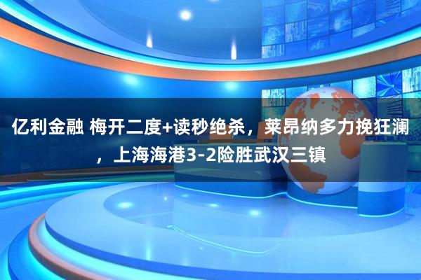 亿利金融 梅开二度+读秒绝杀，莱昂纳多力挽狂澜，上海海港3-2险胜武汉三镇