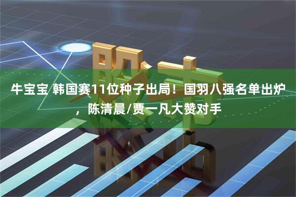 牛宝宝 韩国赛11位种子出局！国羽八强名单出炉，陈清晨/贾一凡大赞对手