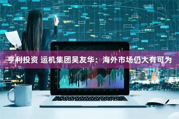 亨利投资 运机集团吴友华：海外市场仍大有可为