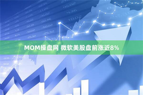 MOM操盘网 微软美股盘前涨近8%